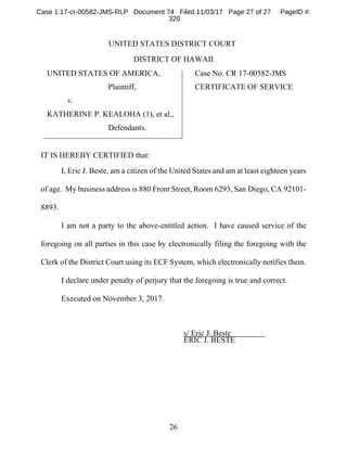 26
UNITED STATES DISTRICT COURT
DISTRICT OF HAWAII
UNITED STATES OF AMERICA,
Plaintiff,
v.
KATHERINE P. KEALOHA (1), et al.,
Defendants.
Case No. CR 17-00582-JMS
CERTIFICATE OF SERVICE
IT IS HEREBY CERTIFIED that:
I, Eric J. Beste, am a citizen of the United States and am at least eighteen years
of age. My business address is 880 Front Street, Room 6293, San Diego, CA 92101-
8893.
I am not a party to the above-entitled action. I have caused service of the
foregoing on all parties in this case by electronically filing the foregoing with the
Clerk of the District Court using its ECF System, which electronically notifies them.
I declare under penalty of perjury that the foregoing is true and correct.
Executed on November 3, 2017.
s/ Eric J. Beste
ERIC J. BESTE
Case 1:17-cr-00582-JMS-RLP Document 74 Filed 11/03/17 Page 27 of 27 PageID #:
320
 