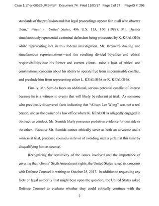 2
standards of the profession and that legal proceedings appear fair to all who observe
them,” Wheat v. United States, 486 U.S. 153, 160 (1988), Mr. Breiner
simultaneously represented a criminal defendant being prosecuted by K. KEALOHA
while representing her in this federal investigation. Mr. Breiner’s dueling and
simultaneous representations—and the resulting divided loyalties and ethical
responsibilities due his former and current clients—raise a host of ethical and
constitutional concerns about his ability to operate free from impermissible conflict,
and preclude him from representing either L. KEALOHA or K. KEALOHA.
Finally, Mr. Sumida faces an additional, serious potential conflict of interest
because he is a witness to events that will likely be relevant at trial. As someone
who previously discovered facts indicating that “Alison Lee Wong” was not a real
person, and as the owner of a law office where K. KEALOHA allegedly engaged in
obstructive conduct, Mr. Sumida likely possesses probative evidence for one side or
the other. Because Mr. Sumida cannot ethically serve as both an advocate and a
witness at trial, prudence counsels in favor of avoiding such a pitfall at this time by
disqualifying him as counsel.
Recognizing the sensitivity of the issues involved and the importance of
ensuring their clients’ Sixth Amendment rights, the United States raised its concerns
with Defense Counsel in writing on October 25, 2017. In addition to requesting any
facts or legal authority that might bear upon the question, the United States asked
Defense Counsel to evaluate whether they could ethically continue with the
Case 1:17-cr-00582-JMS-RLP Document 74 Filed 11/03/17 Page 3 of 27 PageID #: 296
 