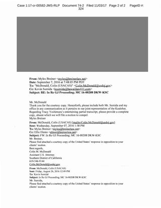 From: Myles Breiner <myles@breinerlaw.net>
Date: September 7, 2016 at 7:48:05 PM PDT
To: "McDonald, Colin (USACAS)" <Colin.McDonald@usdoj.gov>
Cc: Kevin Sumida <ksumida@hawaiilaw4l 1.com>
Subject: RE: In Re GJ Proceeding; MC 16-00208 DKW-KSC
Mr. McDonald
Thank you for the courtesy copy. Henceforth, please include both Mr. Sumida and my
office in any communication as it pertains to our joint representation ofthe Kealohas.
Regarding Tracy Yoshimura's entertaining partial transcript, please provide a complete
copy, absent which we will file a motion to compel.
Myles Breiner
From: McDonald, Colin (USACAS) [mailto:Colin.McDonald@usdoj.gov]
Sent: Wednesday, September 07, 2016 I:58 PM
To: Myles Breiner <myles@breinerlaw.net>
Cc: Ellie Elento <elinor@breinerlaw.net>
Subject: FW: In Re GJ Proceeding; MC 16-00208 DKW-KSC
Mr. Breiner,
Please find attached a courtesy copy ofthe United States' response in opposition to your
clients' motion.
Best regards,
Colin M. McDonald
Assistant U.S. Attorney
Southern District of California
619-546-9144
Colin.McDonald@usdoj.gov
From: McDonald, Colin (USACAS)
Sent: Friday, August 26, 2016 12:49 PM
To: 'Kevin Sumida'
Subject: In Re GJ Proceeding; MC 16-00208 DKW-KSC
Mr. Sumida,
Please find attached a courtesy copy ofthe United States' response in opposition to your
clients' motion.
Case 1:17-cr-00582-JMS-RLP Document 74-2 Filed 11/03/17 Page 2 of 2 PageID #:
324
 