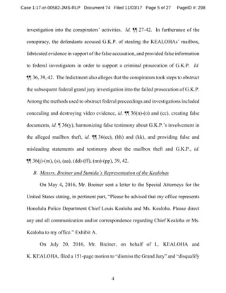 4
investigation into the conspirators’ activities. Id. ¶¶ 27-42. In furtherance of the
conspiracy, the defendants accused G.K.P. of stealing the KEALOHAs’ mailbox,
fabricated evidence in support of the false accusation, and provided false information
to federal investigators in order to support a criminal prosecution of G.K.P. Id.
¶¶ 36, 39, 42. The Indictment also alleges that the conspirators took steps to obstruct
the subsequent federal grand jury investigation into the failed prosecution of G.K.P.
Among the methods used to obstruct federal proceedings and investigations included
concealing and destroying video evidence, id. ¶¶ 36(n)-(o) and (cc), creating false
documents, id. ¶ 36(y), harmonizing false testimony about G.K.P.’s involvement in
the alleged mailbox theft, id. ¶¶ 36(ee), (hh) and (kk), and providing false and
misleading statements and testimony about the mailbox theft and G.K.P., id.
¶¶ 36(j)-(m), (s), (aa), (dd)-(ff), (nn)-(pp), 39, 42.
B. Messrs. Breiner and Sumida’s Representation of the Kealohas
On May 4, 2016, Mr. Breiner sent a letter to the Special Attorneys for the
United States stating, in pertinent part, “Please be advised that my office represents
Honolulu Police Department Chief Louis Kealoha and Ms. Kealoha. Please direct
any and all communication and/or correspondence regarding Chief Kealoha or Ms.
Kealoha to my office.” Exhibit A.
On July 20, 2016, Mr. Breiner, on behalf of L. KEALOHA and
K. KEALOHA, filed a 151-page motion to “dismiss the Grand Jury” and “disqualify
Case 1:17-cr-00582-JMS-RLP Document 74 Filed 11/03/17 Page 5 of 27 PageID #: 298
 