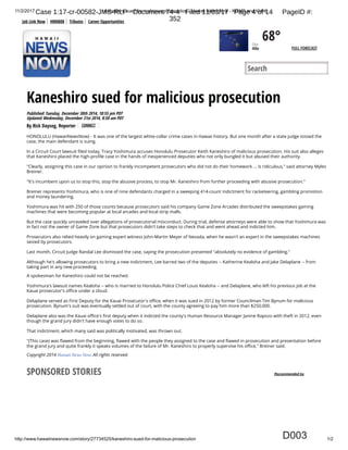 11/2/2017 Kaneshiro sued for malicious prosecution - Hawaii News Now - KGMB and KHNL
http://www.hawaiinewsnow.com/story/27734525/kaneshiro-sued-for-malicious-prosecution 1/2
By Rick Daysog, Reporter
HONOLULU (HawaiiNewsNow) -
Kaneshiro sued for malicious prosecution
Published:Tuesday, December 30th 2014, 10:55 pm PDT
Updated:Wednesday, December 31st 2014, 8:50 am PDT
It was one of the largest white-collar crime cases in Hawaii history. But one month after a state judge tossed the
case, the main defendant is suing.
In a Circuit Court lawsuit led today, Tracy Yoshimura accuses Honolulu Prosecutor Keith Kaneshiro of malicious prosecution. His suit also alleges
that Kaneshiro placed the high-pro le case in the hands of inexperienced deputies who not only bungled it but abused their authority.
"Clearly, assigning this case in our opinion to frankly incompetent prosecutors who did not do their homework ... is ridiculous," said attorney Myles
Breiner.
"It's incumbent upon us to stop this, stop the abusive process, to stop Mr. Kaneshiro from further proceeding with abusive prosecution."
Breiner represents Yoshimura, who is one of nine defendants charged in a sweeping 414-count indictment for racketeering, gambling promotion
and money laundering.
Yoshimura was hit with 250 of those counts because prosecutors said his company Game Zone Arcades distributed the sweepstakes gaming
machines that were becoming popular at local arcades and local strip malls.
But the case quickly unraveled over allegations of prosecutorial misconduct. During trial, defense attorneys were able to show that Yoshimura was
in fact not the owner of Game Zone but that prosecutors didn't take steps to check that and went ahead and indicted him.
Prosecutors also relied heavily on gaming expert witness John-Martin Meyer of Nevada, when he wasn't an expert in the sweepstakes machines
seized by prosecutors.
Last month, Circuit Judge Randal Lee dismissed the case, saying the prosecution presented "absolutely no evidence of gambling."
Although he's allowing prosecutors to bring a new indictment, Lee barred two of the deputies -- Katherine Kealoha and Jake Delaplane -- from
taking part in any new proceeding.
A spokesman for Kaneshiro could not be reached.
Yoshimura's lawsuit names Kealoha -- who is married to Honolulu Police Chief Louis Kealoha -- and Delaplane, who left his previous job at the
Kauai prosecutor's o ce under a cloud.
Delaplane served as First Deputy for the Kauai Prosecutor's o ce, when it was sued in 2012 by former Councilman Tim Bynum for malicious
prosecution. Bynum's suit was eventually settled out of court, with the county agreeing to pay him more than $250,000.
Delaplane also was the Kauai o ce's rst deputy when it indicted the county's Human Resource Manager Janine Rapozo with theft in 2012, even
though the grand jury didn't have enough votes to do so.
That indictment, which many said was politically motivated, was thrown out.
"(This case) was awed from the beginning, awed with the people they assigned to the case and awed in prosecution and presentation before
the grand jury and quite frankly it speaks volumes of the failure of Mr. Kaneshiro to properly supervise his o ce," Breiner said.
Copyright 2014 . All rights reserved.
Search
68°Clear
Hilo FULL FORECAST
CONNECT
SPONSORED STORIES Recommended by
Job Link Now HNN808 Tributes Career Opportunities
D003
Case 1:17-cr-00582-JMS-RLP Document 74-4 Filed 11/03/17 Page 4 of 14 PageID #:
352
 