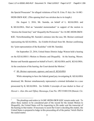 5
the Special Prosecutor” for alleged violations of Fed. R. Crim. P. 6(e). See 16-MC-
00208-DKW-KSC. (This opening brief was stricken due to its length.)
On August 3, 2016, Mr. Sumida, on behalf of L. KEALOHA and
K. KEALOHA, filed an “amended memorandum” in support of the motion to
“dismiss the Grand Jury” and “disqualify the Prosecutor.” See 16-MC-00208-DKW-
KSC. Notwithstanding Mr. Sumida’s entrance into the case, Mr. Breiner continued
representing the KEALOHAs. See Exhibit B (Email from Mr. Breiner confirming
his “joint representation of the Kealohas” with Mr. Sumida).
On September 23, 2016, United States District Judge Watson held a hearing
on the KEALOHA’s Motion to Dismiss and Disqualify. At the hearing, Messrs.
Breiner and Sumida appeared on behalf of both L. KEALOHA and K. KEALOHA.
At the conclusion of the hearing, the Court denied the Motion.1
C. Mr. Breiner represents, opposes, and sues K. KEALOHA
While attempting to have the federal grand jury investigating K. KEALOHA
dismissed, Mr. Breiner simultaneously represented a criminal defendant in a case
prosecuted by K. KEALOHA. See Exhibit J (excerpts of case docket in State of
Hawaii v. Alan Ahn and Tiffany Masunaga, Case No. 1PC151001338 (Hawaii. Cir.
1
The pleadings and orders in 16-MC-00208-DKW-KSC remain under seal. To
allow these matters to be considered part of the record for the instant Motion to
Disqualify, the United States will be requesting to file under seal the transcript of
the hearing in that matter. If necessary to assist the Court is deciding this matter, the
United States is prepared to lodge in this proceeding all of the parties’ briefs filed in
the sealed matter.
Case 1:17-cr-00582-JMS-RLP Document 74 Filed 11/03/17 Page 6 of 27 PageID #: 299
 