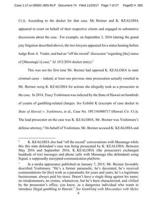 6
Ct.)). According to the docket for that case, Mr. Breiner and K. KEALOHA
appeared in court on behalf of their respective clients and engaged in substantive
discussions about the case. For example, on September 2, 2016 (during the grand
jury litigation described above), the two lawyers appeared for a status hearing before
Judge Rom A. Trader, and had an “off the record” discussion “regarding [the] status
of [Masunaga’s] case.” Id. (9/2/2016 docket entry).2
This was not the first time Mr. Breiner had opposed K. KEALOHA in state
criminal cases – indeed, at least one previous state prosecution actually resulted in
Mr. Breiner suing K. KEALOHA for actions she allegedly took as a prosecutor in
the case. In 2014, Tracy Yoshimura was indicted by the State of Hawaii on hundreds
of counts of gambling-related charges. See Exhibit K (excerpts of case docket in
State of Hawaii v. Yoshimura, et al., Case No. 1PC141000717 (Hawaii Cir. Ct.)).
The lead prosecutor on the case was K. KEALOHA; Mr. Breiner was Yoshimura’s
defense attorney.3
On behalf of Yoshimura, Mr. Breiner accused K. KEALOHA and
2
K. KEALOHA also had “off the record” conversations with Masunaga while
this this state defendant’s case was being prosecuted by K. KEALOHA. Between
May 2016 and September 2016, K. KEALOHA (the prosecutor) exchanged
hundreds of text messages and phone calls with Masunaga (the defendant) using
Signal, a supposedly encrypted communication platform.
3
In a media appearance published on January 7, 2015, Mr. Breiner favorably
described Yoshimura: “He’s a former paramedic, he’s decorated, he’s received
commendations for [his] work as a paramedic for years and years; he’s a legitimate
businessman, always paid his taxes. Doesn’t have a single thing against his name;
no misdemeanors, no crimes, whatsoever, but he’s been characterized, and vilified
by the prosecutor’s office, you know, as a dangerous individual who wants to
introduce illegal gambling to Hawaii.” See Gambling with Misconduct with Myles
Case 1:17-cr-00582-JMS-RLP Document 74 Filed 11/03/17 Page 7 of 27 PageID #: 300
 