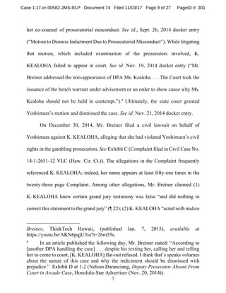 7
her co-counsel of prosecutorial misconduct. See id., Sept. 26, 2014 docket entry
(“Motion to Dismiss Indictment Due to Prosecutorial Misconduct”). While litigating
that motion, which included examination of the prosecutors involved, K.
KEALOHA failed to appear in court. See id. Nov. 19, 2014 docket entry (“Mr.
Breiner addressed the non-appearance of DPA Ms. Kealoha . . . The Court took the
issuance of the bench warrant under advisement or an order to show cause why Ms.
Kealoha should not be held in contempt.”).4
Ultimately, the state court granted
Yoshimura’s motion and dismissed the case. See id. Nov. 21, 2014 docket entry.
On December 30, 2014, Mr. Breiner filed a civil lawsuit on behalf of
Yoshimura against K. KEALOHA, alleging that she had violated Yoshimura’s civil
rights in the gambling prosecution. See Exhibit C (Complaint filed in Civil Case No.
14-1-2651-12 VLC (Haw. Cir. Ct.)). The allegations in the Complaint frequently
referenced K. KEALOHA; indeed, her name appears at least fifty-one times in the
twenty-three page Complaint. Among other allegations, Mr. Breiner claimed (1)
K. KEALOHA knew certain grand jury testimony was false “and did nothing to
correct this statement to the grand jury” (¶ 22); (2) K. KEALOHA “acted with malice
Breiner, ThinkTech Hawaii, (published Jan. 7, 2015), available at
https://youtu.be/AKN6pqjU3io?t=26m55s.
4
In an article published the following day, Mr. Breiner stated: “According to
[another DPA handling the case] . . . despite his texting her, calling her and telling
her to come to court, [K. KEALOHA] flat-out refused. I think that’s speaks volumes
about the nature of this case and why the indictment should be dismissed with
prejudice.” Exhibit D at 1-2 (Nelson Daranciang, Deputy Prosecutor Absent From
Court in Arcade Case, Honolulu-Star Advertiser (Nov. 20, 2014)).
Case 1:17-cr-00582-JMS-RLP Document 74 Filed 11/03/17 Page 8 of 27 PageID #: 301
 