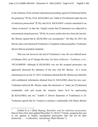8
in the initiation of the criminal indictment proceedings against [Yoshimura] before
the grand jury” (¶ 36); (3) K. KEALOHA was “liable to [Yoshimura] under the tort
of malicious prosecution” (¶ 38); and (4) K. KEALOHA’s actions amounted to an
“abuse of process” in that she “ma[de] certain that [Yoshimura] was subjected to
unwarranted criminal process.” (¶ 56). In a news media interview about the lawsuit,
Mr. Breiner opined that K. KEALOHA was incompetent.5
On May 28, 2015, the
Hawaii state court dismissed Yoshimura’s Complaint without prejudice; Yoshimura
did not filed an amended complaint.
That was not, however, the end of Yoshimura’s case. He was indicted anew
in February 2016, on 47 charges this time. See State of Hawaii v. Yoshimura, et al.,
1PC161000288. Although K. KEALOHA was not the assigned prosecutor, she
apparently discussed the substance of the case with Mr. Breiner. In a sworn
statement given on July 27, 2016, Yoshimura claimed that Mr. Breiner provided him
with confidential information obtained from K. KEALOHA about his new case.
Yoshimura believed Mr. Breiner made this disclosure to “make me [Yoshimura]
comfortable with and accept the situation where he’d be representing
[K. KEALOHA] and me.” Exhibit E (Sworn Statement of Yoshimura) at 26.
Yoshimura agreed that he “wanted to continue a relationship with Myles Breiner
5
Exhibit D at 3 (Rick Daysog, Kaneshiro sued for malicious prosecution,
Hawaii News Now (last updated December 31, 2014) (“‘Clearly, assigning this case
in our opinion to frankly incompetent prosecutors who did not do their
homework . . . . is ridiculous,’ said attorney Myles Breiner.”).
Case 1:17-cr-00582-JMS-RLP Document 74 Filed 11/03/17 Page 9 of 27 PageID #: 302
 