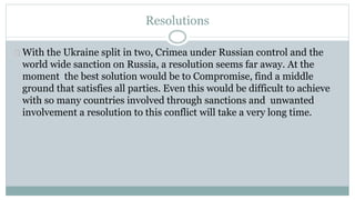 Resolutions 
With the Ukraine split in two, Crimea under Russian control and the 
world wide sanction on Russia, a resolution seems far away. At the 
moment the best solution would be to Compromise, find a middle 
ground that satisfies all parties. Even this would be difficult to achieve 
with so many countries involved through sanctions and unwanted 
involvement a resolution to this conflict will take a very long time. 
 