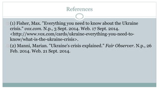 References 
(1) Fisher, Max. "Everything you need to know about the Ukraine 
crisis." vox.com. N.p., 3 Sept. 2014. Web. 17 Sept. 2014. 
<http://www.vox.com/cards/ukraine-everything-you-need-to-know/ 
what-is-the-ukraine-crisis>. 
(2) Manni, Marian. "Ukraine's crisis explained." Fair Observer. N.p., 26 
Feb. 2014. Web. 21 Sept. 2014. 
