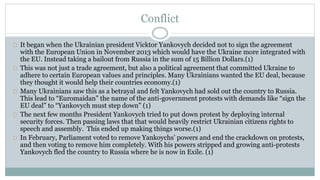 Conflict 
It began when the Ukrainian president Vicktor Yankovych decided not to sign the agreement 
with the European Union in November 2013 which would have the Ukraine more integrated with 
the EU. Instead taking a bailout from Russia in the sum of 15 Billion Dollars.(1) 
This was not just a trade agreement, but also a political agreement that committed Ukraine to 
adhere to certain European values and principles. Many Ukrainians wanted the EU deal, because 
they thought it would help their countries economy.(1) 
Many Ukrainians saw this as a betrayal and felt Yankovych had sold out the country to Russia. 
This lead to “Euromaidan” the name of the anti-government protests with demands like “sign the 
EU deal” to “Yankovych must step down” (1) 
The next few months President Yankovych tried to put down protest by deploying internal 
security forces. Then passing laws that that would heavily restrict Ukrainian citizens rights to 
speech and assembly. This ended up making things worse.(1) 
In February, Parliament voted to remove Yankoychs’ powers and end the crackdown on protests, 
and then voting to remove him completely. With his powers stripped and growing anti-protests 
Yankovych fled the country to Russia where he is now in Exile. (1) 
 