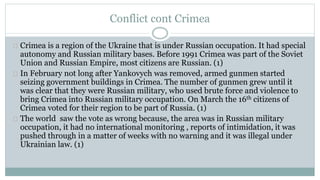 Conflict cont Crimea 
Crimea is a region of the Ukraine that is under Russian occupation. It had special 
autonomy and Russian military bases. Before 1991 Crimea was part of the Soviet 
Union and Russian Empire, most citizens are Russian. (1) 
In February not long after Yankovych was removed, armed gunmen started 
seizing government buildings in Crimea. The number of gunmen grew until it 
was clear that they were Russian military, who used brute force and violence to 
bring Crimea into Russian military occupation. On March the 16th citizens of 
Crimea voted for their region to be part of Russia. (1) 
The world saw the vote as wrong because, the area was in Russian military 
occupation, it had no international monitoring , reports of intimidation, it was 
pushed through in a matter of weeks with no warning and it was illegal under 
Ukrainian law. (1) 
 