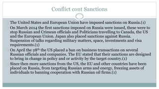Conflict cont Sanctions 
The United States and European Union have imposed sanctions on Russia.(1) 
On March 2014 the first sanctions imposed on Russia were issued, these were to 
stop Russian and Crimean officials and Politicians travelling to Canada, the US 
and the European Union. Japan also placed sanctions against Russia. 
Suspension of talks regarding military matters, space, investments and visa 
requirements.(1) 
On April the 28th the US placed a ban on business transactions on several 
Russian officials and companies. The EU stated that their sanctions are designed 
to bring in change in policy and or activity by the target country.(1) 
Since then more sanctions from the US, the EU and other countries have been 
placed on Russia, from targeting Russian arms and energy, freezing assets of 
individuals to banning cooperation with Russian oil firms.(1) 
 
