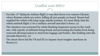 Conflict cont MH17 
On July 17th Malaysia Airlines flight 17 was shot down over eastern Ukraine 
where Russian rebels are active, killing all 300 people on board. Russia had 
supplied the rebels with long range missile systems. It’s most likely that the 
rebels mistook flight 17 for a military aircraft and shot it down. (1) 
The situation was worsened by rebels blocking inspectors access to the crash 
site, with reports of militants being drunk and preventing the bodies from being 
removed allowing looters to steal from luggage and bodies. Also holding onto the 
aircrafts black box. (1) 
The shoot-down led the US and EU to impose more tougher sanctions on 
Russia.(1) 
 