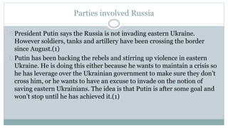 Parties involved Russia 
President Putin says the Russia is not invading eastern Ukraine. 
However soldiers, tanks and artillery have been crossing the border 
since August.(1) 
Putin has been backing the rebels and stirring up violence in eastern 
Ukraine. He is doing this either because he wants to maintain a crisis so 
he has leverage over the Ukrainian government to make sure they don’t 
cross him, or he wants to have an excuse to invade on the notion of 
saving eastern Ukrainians. The idea is that Putin is after some goal and 
won’t stop until he has achieved it.(1) 
 