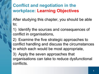 1
Conflict and negotiation in the
workplace: Learning Objectives
After studying this chapter, you should be able
to;
1) Identify the sources and consequences of
conflict in organisations,
2) Examine the five strategic approaches to
conflict handling and discuss the circumstances
in which each would be most appropriate,
3) Apply the seven approaches that
organisations can take to reduce dysfunctional
conflicts.
 