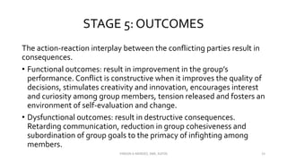 STAGE 5: OUTCOMES
The action-reaction interplay between the conflicting parties result in
consequences.
• Functional outcomes: result in improvement in the group’s
performance. Conflict is constructive when it improves the quality of
decisions, stimulates creativity and innovation, encourages interest
and curiosity among group members, tension released and fosters an
environment of self-evaluation and change.
• Dysfunctional outcomes: result in destructive consequences.
Retarding communication, reduction in group cohesiveness and
subordination of group goals to the primacy of infighting among
members.
VINSON A MENDEZ, SME, KUFOS 15
 