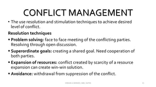 CONFLICT MANAGEMENT
• The use resolution and stimulation techniques to achieve desired
level of conflict.
Resolution techniques
 Problem solving: face to face meeting of the conflicting parties.
Resolving through open discussion.
 Superordinate goals: creating a shared goal. Need cooperation of
both parties.
 Expansion of resources: conflict created by scarcity of a resource
expansion can create win-win solution.
 Avoidance: withdrawal from suppression of the conflict.
VINSON A MENDEZ, SME, KUFOS 21
 
