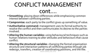 CONFLICT MANAGEMENT
cont….
 Smoothing: playing down differences while emphasising common
interest between conflicting parties.
 Compromise: each party to the conflict gives up something of value.
 Authoritative command: management uses its formal authority to
resolve the conflict and then communicates its desires to the parties
involved.
 Altering the human variables: using behavioural techniques such as
human relations training to alter attitudes and behaviours that cause
conflict.
 Altering the structural variables: changing the formal organisation
structure and interaction patterns of conflicting parties through job
redesign, transfers, creation of coordinating positions, and the like.
VINSON A MENDEZ, SME, KUFOS 22
 