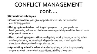 CONFLICT MANAGEMENT
cont….
Stimulation techniques
 Communication: will give opportunity to talk between the
conflicting parties
 Bringing in outsiders: adding employees to a group whose
backgrounds, values, attitudes or managerial styles differ from those
of present members.
 Restructuring organization: realigning work groups, altering rules
and regulations, increasing independence, and making similar
structural changes to disrupt status quo.
 Appointing a devil’s advocate: designating a critic to purposely
argue against the majority positions held by the group.VINSON A MENDEZ, SME, KUFOS 23
 