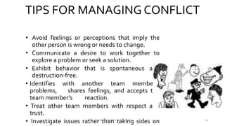 TIPS FOR MANAGING CONFLICT
• Avoid feelings or perceptions that imply the
other person is wrong or needs to change.
• Communicate a desire to work together to
explore a problem or seek a solution.
• Exhibit behavior that is spontaneous and
destruction-free.
• Identifies with another team member’s
problems, shares feelings, and accepts the
team member’s reaction.
• Treat other team members with respect and
trust.
• Investigate issues rather than taking sides onVINSON A MENDEZ, SME, KUFOS 24
 