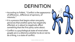 DEFINITION
• According to Follett, “ Conflict is the appearance
of difference , difference of opinions, of
interests.”
• It is a process that begins when one party
perceives that another party has negatively
affected, or is about to negatively affect
something that the first party cares about.
• Conflict is a psychological state of mind when
people are in a dilemma whether to do or not to
do a thing, is a state of conflict.
VINSON A MENDEZ, SME, KUFOS 3
 