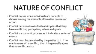 NATURE OF CONFLICT
• Conflict occurs when individuals are not able to
choose among the available alternative courses of
action.
• Conflict between two individuals implies that they
have conflicting perception, values and goals.
• Conflict is a dynamic process as it indicates a series of
events.
• Conflict must be perceived by the parties to it. If no
one is aware of a conflict, then it is generally agree
that no conflict exists.
VINSON A MENDEZ, SME, KUFOS 4
 