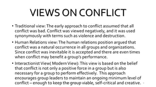 VIEWS ON CONFLICT
• Traditional view:The early approach to conflict assumed that all
conflict was bad. Conflict was viewed negatively, and it was used
synonymously with terms such as violence and destruction.
• Human Relations view:The human relations position argued that
conflict was a natural occurrence in all groups and organizations.
Since conflict was inevitable it is accepted and there are even times
when conflict may benefit a group’s performance.
• InteractionistView( ModernView):This view is based on the belief
that conflict is not only a positive force in a group but is also
necessary for a group to perform effectively. This approach
encourages group leaders to maintain an ongoing minimum level of
conflict – enough to keep the group viable, self-critical and creative.VINSON A MENDEZ, SME, KUFOS 5
 