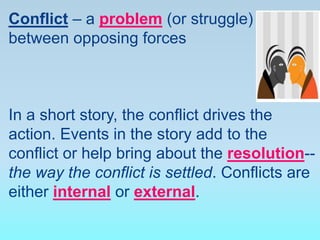 Conflict – a problem (or struggle)
between opposing forces
In a short story, the conflict drives the
action. Events in the story add to the
conflict or help bring about the resolution--
the way the conflict is settled. Conflicts are
either internal or external.
 