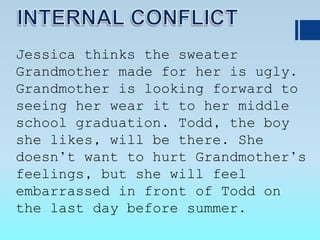 Jessica thinks the sweater
Grandmother made for her is ugly.
Grandmother is looking forward to
seeing her wear it to her middle
school graduation. Todd, the boy
she likes, will be there. She
doesn’t want to hurt Grandmother’s
feelings, but she will feel
embarrassed in front of Todd on
the last day before summer.
 