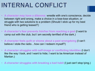 • A character may have a dilemma: wrestle with one’s conscience, decide
between right and wrong, make a choice in a lose-lose situation, or
struggle with two solutions to a problem (Should I stick up for my best
friend who is getting teased?)
• A character’s fear prevents him/her from reaching a goal (I want to
camp out with the club, but I am secretly terrified of the dark.)
• A character feels guilt or shame about a past wrongdoing (I can’t
believe I stole the radio…how can I redeem myself?)
• A character struggles with self-image or conflicting identities (I don’t
like the way I look, and I want to hide; I want to be American instead of
Martian.)
• A character struggles with breaking a bad habit (I just can’t stop lying.)
 