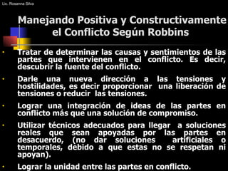 Manejando Positiva y Constructivamente el Conflicto Según Robbins  Tratar de determinar las causas y sentimientos de las partes que intervienen en el conflicto. Es decir, descubrir la fuente del conflicto. Darle una nueva dirección a las tensiones y hostilidades, es decir proporcionar  una liberación de tensiones o reducir  las tensiones. Lograr una integración de ideas de las partes en conflicto más que una solución de compromiso. Utilizar técnicos adecuados para llegar  a soluciones reales que sean apoyadas por las partes en desacuerdo, (no dar soluciones  artificiales o temporales, debido a que estas no se respetan ni apoyan). Lograr la unidad entre las partes en conflicto. Lic. Rosanna Silva 
