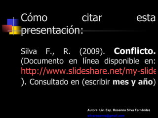 Cómo citar esta presentación: Silva F., R. (2009).  Conflicto.  (Documento en línea disponible en:  http:// www.slideshare.net / rosilfer / presentations ).  Consultado en (escribir  mes y año ) Autora: Lic. Esp. Rosanna Silva Fernández [email_address] 