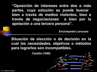 “ Oposición de intereses entre dos o más partes, cuya solución se puede buscar  bien a través de medios violentos, bien a través de negociaciones  o bien por la apelación a una tercera persona”.  Enciclopedia Larousse  Situación de elección o de decisión en la cual las necesidades, objetivos o métodos para lograrlos son incompatibles. Castillo (1999)  Lic. Rosanna Silva 