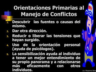 Orientaciones Primarias al Manejo de Conflictos Descubrir  las fuentes o causas del mismo.  Dar otra dirección. Reducir o liberar las tensiones que hayan surgido.  Uso de la orientación personal (ayuda de psicólogos).  La sensibilización ayuda al individuo a tener un mejor entendimiento de su propio panorama y a relacionarse más eficazmente con otros individuos. Lic. Rosanna Silva 