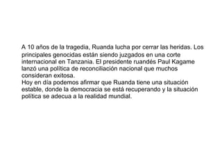 A 10 años de la tragedia, Ruanda lucha por cerrar las heridas. Los principales genocidas están siendo juzgados en una corte internacional en Tanzania. El presidente ruandés Paul Kagame lanzó una política de reconciliación nacional que muchos consideran exitosa.  Hoy en día podemos afirmar que Ruanda tiene una situación estable, donde la democracia se está recuperando y la situación política se adecua a la realidad mundial. 