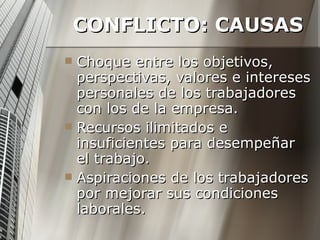CONFLICTO: CAUSAS Choque entre los objetivos, perspectivas, valores e intereses personales de los trabajadores con los de la empresa. Recursos ilimitados e insuficientes para desempeñar el trabajo. Aspiraciones de los trabajadores por mejorar sus condiciones laborales. 