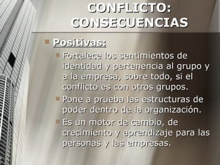 CONFLICTO: CONSECUENCIAS Positivas: Fortalece los sentimientos de identidad y pertenencia al grupo y a la empresa, sobre todo, si el conflicto es con otros grupos. Pone a prueba las estructuras de poder dentro de la organización. Es un motor de cambio, de crecimiento y aprendizaje para las personas y las empresas. 