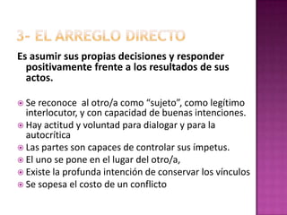 3- EL ARREGLO DIRECTOEs asumir sus propias decisiones y responder positivamente frente a los resultados de sus actos. Se reconoce  al otro/a como “sujeto”, como legítimo interlocutor, y con capacidad de buenas intenciones.Hay actitud y voluntad para dialogar y para la autocríticaLas partes son capaces de controlar sus ímpetus.El uno se pone en el lugar del otro/a, Existe la profunda intención de conservar los vínculos Se sopesa el costo de un conflicto  