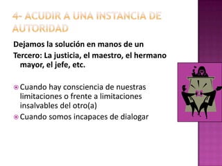 4- ACUDIR A UNA INSTANCIA DE AUTORIDADDejamos la solución en manos de unTercero: La justicia, el maestro, el hermano mayor, el jefe, etc.Cuando hay consciencia de nuestras limitaciones o frente a limitaciones insalvables del otro(a)Cuando somos incapaces de dialogar