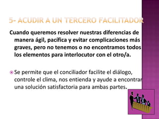 5- ACUDIR A UN TERCERO FACILITADORCuando queremos resolver nuestras diferencias de manera ágil, pacífica y evitar complicaciones más graves, pero no tenemos o no encontramos todos los elementos para interlocutor con el otro/a.Se permite que el conciliador facilite el diálogo, controle el clima, nos entienda y ayude a encontrar una solución satisfactoria para ambas partes. 