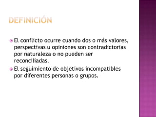 DefiniciónEl conflicto ocurre cuando dos o más valores, perspectivas u opiniones son contradictorias por naturaleza o no pueden ser reconciliadas.El seguimiento de objetivos incompatibles por diferentes personas o grupos.