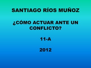 SANTIAGO RÍOS MUÑOZ

¿CÓMO ACTUAR ANTE UN
     CONFLICTO?

        11-A

        2012
 