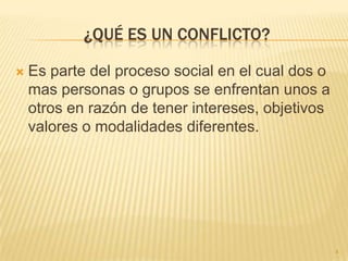 ¿QUÉ ES UN CONFLICTO?

   Es parte del proceso social en el cual dos o
    mas personas o grupos se enfrentan unos a
    otros en razón de tener intereses, objetivos
    valores o modalidades diferentes.




                                                   4
 