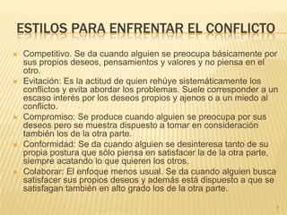 ESTILOS PARA ENFRENTAR EL CONFLICTO
   Competitivo. Se da cuando alguien se preocupa básicamente por
    sus propios deseos, pensamientos y valores y no piensa en el
    otro.
   Evitación: Es la actitud de quien rehúye sistemáticamente los
    conflictos y evita abordar los problemas. Suele corresponder a un
    escaso interés por los deseos propios y ajenos o a un miedo al
    conflicto.
   Compromiso: Se produce cuando alguien se preocupa por sus
    deseos pero se muestra dispuesto a tomar en consideración
    también los de la otra parte.
   Conformidad: Se da cuando alguien se desinteresa tanto de su
    propia postura que sólo piensa en satisfacer la de la otra parte,
    siempre acatando lo que quieren los otros.
   Colaborar: El enfoque menos usual. Se da cuando alguien busca
    satisfacer sus propios deseos y además está dispuesto a que se
    satisfagan también en alto grado los de la otra parte.

                                                                    8
 