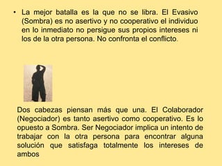 • La mejor batalla es la que no se libra. El Evasivo
  (Sombra) es no asertivo y no cooperativo el individuo
  en lo inmediato no persigue sus propios intereses ni
  los de la otra persona. No confronta el conflicto.




 Dos cabezas piensan más que una. El Colaborador
 (Negociador) es tanto asertivo como cooperativo. Es lo
 opuesto a Sombra. Ser Negociador implica un intento de
 trabajar con la otra persona para encontrar alguna
 solución que satisfaga totalmente los intereses de
 ambos
 