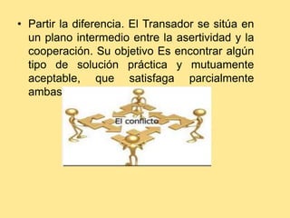 • Partir la diferencia. El Transador se sitúa en
  un plano intermedio entre la asertividad y la
  cooperación. Su objetivo Es encontrar algún
  tipo de solución práctica y mutuamente
  aceptable, que satisfaga parcialmente
  ambas partes.
 