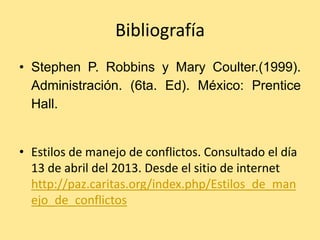 Bibliografía
• Stephen P. Robbins y Mary Coulter.(1999).
  Administración. (6ta. Ed). México: Prentice
  Hall.


• Estilos de manejo de conflictos. Consultado el día
  13 de abril del 2013. Desde el sitio de internet
  http://paz.caritas.org/index.php/Estilos_de_man
  ejo_de_conflictos
 