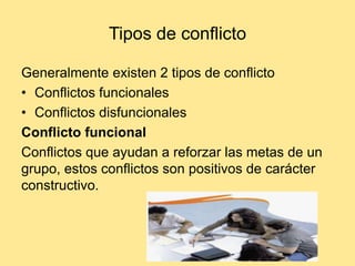 Tipos de conflicto

Generalmente existen 2 tipos de conflicto
• Conflictos funcionales
• Conflictos disfuncionales
Conflicto funcional
Conflictos que ayudan a reforzar las metas de un
grupo, estos conflictos son positivos de carácter
constructivo.
 