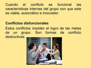 Cuando el conflicto es funcional las
características internas del grupo son que este
es viable, autocrático e innovador.

Conflictos disfuncionales
Estos conflictos impiden el logro de las metas
de un grupo. Son formas de conflicto
destructivas.
 