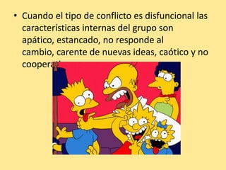 • Cuando el tipo de conflicto es disfuncional las
  características internas del grupo son
  apático, estancado, no responde al
  cambio, carente de nuevas ideas, caótico y no
  cooperativo.
 