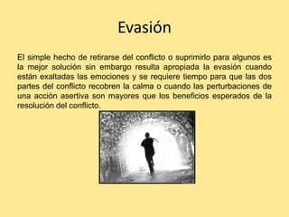 Evasión
El simple hecho de retirarse del conflicto o suprimirlo para algunos es
la mejor solución sin embargo resulta apropiada la evasión cuando
están exaltadas las emociones y se requiere tiempo para que las dos
partes del conflicto recobren la calma o cuando las perturbaciones de
una acción asertiva son mayores que los beneficios esperados de la
resolución del conflicto.
 