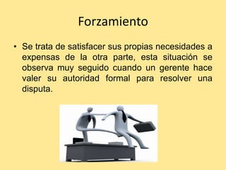 Forzamiento
• Se trata de satisfacer sus propias necesidades a
  expensas de la otra parte, esta situación se
  observa muy seguido cuando un gerente hace
  valer su autoridad formal para resolver una
  disputa.
 